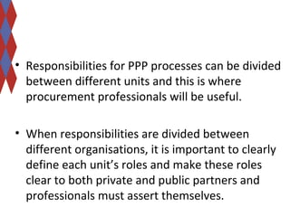 • Responsibilities for PPP processes can be divided 
between different units and this is where 
procurement professionals will be useful. 
• When responsibilities are divided between 
different organisations, it is important to clearly 
define each unit’s roles and make these roles 
clear to both private and public partners and 
professionals must assert themselves. 
 