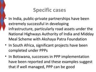 Specific cases 
• In India, public-private partnerships have been 
extremely successful in developing 
infrastructure, particularly road assets under the 
National Highways Authority of India and Midday 
Meal Scheme with Akshaya Patra Foundation 
• In South Africa, significant projects have been 
completed under PPPs 
• In Botswana, successes in PPP implementation 
have been reported and these examples suggest 
that if well managed, PPP can be good 
 