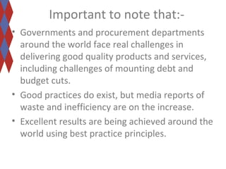 Important to note that:- 
• Governments and procurement departments 
around the world face real challenges in 
delivering good quality products and services, 
including challenges of mounting debt and 
budget cuts. 
• Good practices do exist, but media reports of 
waste and inefficiency are on the increase. 
• Excellent results are being achieved around the 
world using best practice principles. 
 