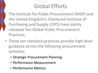 Global Efforts 
• The Institute for Public Procurement (NIGP) and 
the United Kingdom's Chartered Institute of 
Purchasing and Supply (CIPS) have jointly 
released Ten Global Public Procurement 
Practices. 
• These ten standard practices provide high-level 
guidance across the following procurement 
activities: 
– Strategic Procurement Planning 
– Performance Measurement 
– Performance Metrics 
 