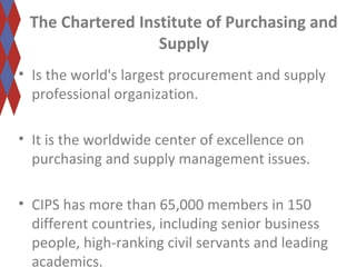 The Chartered Institute of Purchasing and 
Supply 
• Is the world's largest procurement and supply 
professional organization. 
• It is the worldwide center of excellence on 
purchasing and supply management issues. 
• CIPS has more than 65,000 members in 150 
different countries, including senior business 
people, high-ranking civil servants and leading 
academics. 
 