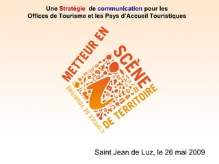 Une Stratégie de communication pour les
Offices de Tourisme et les Pays d’Accueil Touristiques




                      Saint Jean de Luz, le 26 mai 2009
 