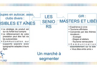 GIR :
MASTERS ET LIBÉR
oupes en autocar, asso,
clubs divers :
ISIBLES ET AÎNES
Un marché à
segmenter
§  La stratégie de produit est
sur du forfait tout compris
§  Le référencement de votre
prestation peut être fait via
les autocaristes
§  C o m m u n i c a t i o n s u r
supports papiers avec
typographie adaptée à leurs
âges
§  Expérience à vivre
§  Tourisme affinitaire
§  Concernés par des thèmes
novateurs :
- Ecologie
- Stages et ateliers
- Tourisme vernaculaire
§  C o m m u n i c a t i o n
essentiellement sur la toile
« Vous êtes entre amis »
LES
SENIO
RS
 