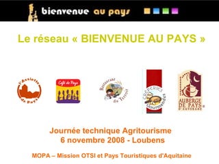 Le réseau « BIENVENUE AU PAYS »




       Journée technique Agritourisme
         6 novembre 2008 - Loubens
  MOPA – Mission OTSI et Pays Touristiques d'Aquitaine
 