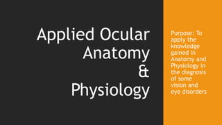 Purpose: To
apply the
knowledge
gained in
Anatomy and
Physiology in
the diagnosis
of some
vision and
eye disorders
Applied Ocular
Anatomy
&
Physiology
 