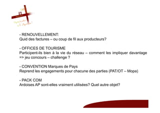 - RENOUVELLEMENT:
Quid des factures – ou coup de fil aux producteurs?

- OFFICES DE TOURISME
Participent-ils bien à la vie du réseau – comment les impliquer davantage
=> jeu concours – challenge ?

- CONVENTION Marques de Pays
Reprend les engagements pour chacune des parties (PAT/OT – Mopa)

- PACK COM
Ardoises AP sont-elles vraiment utilisées? Quel autre objet?
 