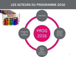 PROG
2016
FINANCEURS
Offices de
tourisme /
CDT-ADT /
CRT / Pays
MOPA /
FROTSI
Poitou-
Charentes /
CRT Limousin
ORGANISMES
DE
FORMATION
LES ACTEURS DU PROGRAMME 2016
5
 