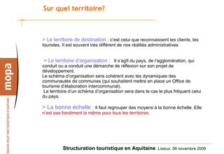 Sur quel territoire? > Le territoire de destination :   c’est celui que reconnaissent les clients, les touristes. Il est souvent très différent de nos réalités administratives   > Le territoire d’organisation :      Il s’agît du pays, de l’agglomération, qui  conduit ou a conduit une démarche de réflexion sur son projet de développement. Le schéma d’organisation sera cohérent avec les dynamiques des communautés de communes (qui souhaitent mettre en place un Office de tourisme d’élaboration intercommunal).   Le territoire d’un schéma d’organisation sera dans le cas le plus fréquent celui du pays. > La bonne échelle :  Il faut regrouper des moyens à la bonne échelle. Elle  n’est pas forcément la même pour tous les territoires. 