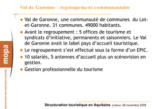 Val de Garonne : regroupement communautaire Val de Garonne, une communauté de communes  du Lot-et-Garonne. 31 communes. 49000 habitants. Avant le regroupement : 5 offices de tourisme et syndicats d’initiative, permanents et saisonniers. Le Val de Garonne avait le label pays d’accueil touristique. Le regroupement s’est effectué sous la forme d’un EPIC. 10 salariés, 5 antennes d’accueil plus un scénovision en gestion. Gestion professionnelle du tourisme 