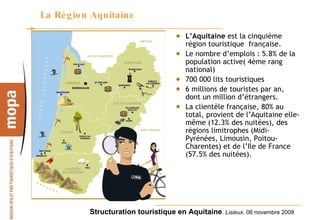 La Région Aquitaine L’Aquitaine  est la cinquième région touristique  française.  Le nombre d’emplois : 5.8% de la population active( 4ème rang national)  700 000 lits touristiques 6 millions de touristes par an, dont un million d’étrangers.  La clientèle française, 80% au total, provient de l’Aquitaine elle-même (12.3% des nuitées), des régions limitrophes (Midi-Pyrénées, Limousin, Poitou-Charentes) et de l’Ile de France (57.5% des nuitées). 