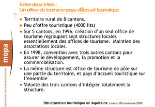 Entre   deux Mers :  Un office de tourisme-pays d’accueil touristique   Territoire rural de 8 cantons. Peu d’offre touristique (4000 lits) Sur 5 cantons, en 1996, création d’un seul office de tourisme regroupant sept structures locales essentiellement des offices de tourisme.  Maintien des associations locales. En 1998, convention avec trois autres cantons pour assurer le développement, la promotion et la commercialisation. La même structure est office de tourisme de pôle sur une partie du territoire, et pays d’accueil touristique sur l’ensemble Volonté des trois cantons d’intégrer totalement la structure. 