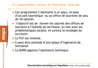 Les programmes locaux de formation : principe Ces programmes s’adressent à un pays, un pays d’accueil touristique  ou un office de tourisme de plus de 10 salariés. l’objectif est de  former les salariés des offices de tourisme à l’échelle du territoire, en lien avec les problématiques locales, et surtout la stratégie du territoire Le PLF est triennal. Il peut être précédé d’une phase d’ingénierie de formation La MOPA apporte l’assistance technique 