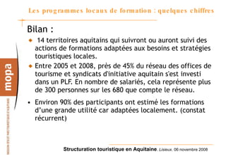 Les programmes locaux de formation : quelques chiffres Bilan : 14 territoires aquitains qui suivront ou auront suivi des actions de formations adaptées aux besoins et stratégies touristiques locales. Entre 2005 et 2008, près de 45% du réseau des offices de tourisme et syndicats d'initiative aquitain s'est investi dans un PLF. En nombre de salariés, cela représente plus de 300 personnes sur les 680 que compte le réseau. Environ 90% des participants ont estimé les formations d’une grande utilité car adaptées localement. (constat récurrent) 