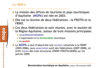 La MOPA La mission des offices de tourisme et pays touristiques d’Aquitaine  ( MOPA ) est née en 2003. Elle est la réunion de deux fédérations : la FROTSI et la FRPAT. Ces deux fédérations se sont réunies, avec le soutien de la Région Aquitaine, autour de trois missions principales  La  professionnalisation L’organisation et la  structuration  touristique La  qualité La   MOPA   a tout d’abord été une  mission  rattachée à la FRPAT (2003-2006), puis  association  outil des fédérations (2007-2008), et enfin  fusion  des trois structures (FRPAT/FROTSI/MOPA) au 1er janvier 2009. 