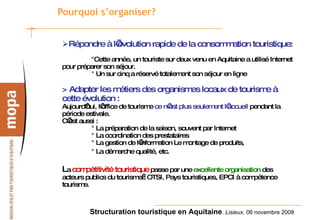Pourquoi s’organiser? Répondre à l’évolution rapide de la consommation touristique:   °Cette année, un touriste sur deux venu en Aquitaine a utilisé Internet pour préparer son séjour. ° Un sur cinq a réservé totalement son séjour en ligne > Adapter les métiers des organismes locaux de tourisme à cette évolution : Aujourd’hui, l’office de tourisme  ce n’est plus seulement l’accueil  pendant la période estivale. C’est aussi : ° La préparation de la saison, souvent par Internet ° La coordination des prestataires ° La gestion de l’information Le montage de produits,  ° La démarche qualité, etc.   L a  compétitivité touristique  passe par une  excellente organisation  des acteurs publics du tourisme : OTSI, Pays touristiques, EPCI à compétence tourisme.  
