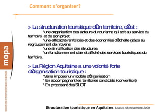 Comment s’organiser? > La structuration touristique d’un territoire, c’est :   °une organisation des acteurs du tourisme qui soit au service du territoire  et de son projet. °une efficacité renforcée et des économies d’échelle grâce au regroupement de moyens °une simplification des structures °un fonctionnement clair et affiché des services touristiques du territoire. > La Région Aquitaine a une volonté forte d’organisation touristique :   °Sans imposer un modèle d’organisation ° En accompagnant les territoires candidats (convention) ° En proposant des SLOT 