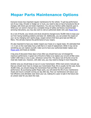 Mopar Parts Maintenance Options
Everyone knows how important regular maintenance for the vehicle. To get top performance
out of your Jeep, Chrysler or Dodge car or truck, you need to stay on top of procedures like oil
changes, belt check-ups and brake inspections. You and your family's safety depends upon it.
While your car owner's manual has a complete lineup of safety and factory-recommended
servicing instructions, you may also want to visit an authorized dealer who uses Mopar Parts.

As a rule of thumb, your shocks and struts should be changed every 50,000 miles to keep your
car from having handling problems and body roll. Additionally, you can protect the engine of
your car by changing worn sparks plugs, oxygen sensors that have gone bad and filthy air
filters. This will also improve the performance of your engine.

It's also important to have your dealer inspect your hoses on a regular basis. It's estimated that
1 in 3 cars on the road today have a belt that is in need of replacement. While it may not be
something you can replace yourself, make sure to have your authorized dealer replace your
Mopar parts and hoses as needed.

A big area of discussion these days is how often you should have your oil changed for
maximum performance. A good rule of thumb to follow is to replace your oil and oil filter every
5,000-7,500 miles or once a year, whichever comes first. The above rule of thumb is true for
most late model cars. However, with older cars, you may need to change it more frequently.

Another area you should keep an eye on is your transmission. While most owners manuals say
that you should never have to change your transmission fluid, this is usually not the case. Every
30,000 miles, you should change the transmission fluid and filter to insure optimum
performance. By purchasing quality Mopar parts, you will extend the life of your maintenance
rituals and insure a smooth running car day after day. Poor car maintenance will reduce your
fuel efficiency and ultimately wear down your car, making for a poor re-sale in the future and
an uneven wear for you down the road.
 