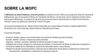 SOBRE LA MOPC
El Ministerio de Obras Públicas y Comunicaciones fue creado en el año 1954 y se encarga de la Dirección General de
Edificaciones, aquí se encuentra la Oficina de Tramitación de Planos, a través de la cual se realizará la revisión de los
planos para edificaciones, sin prejuicio de las otras secciones que fueren necesarias para su debido funcionamiento.
Tambien cuenta con laDirección General de Tránsito Terrestre.
Se encuentra ubicada en la Av. Héctor Homero Hernández esq. Horacio Blanco Fombona, código postal #10514,
Ensanche La Fe. Santo Domingo, Distrito Nacional. República Dominicana.
Funciones principales:
Construir, ampliar, reparar y dar mantenimiento a las obras de infraestructura de transporte.
Estudiar, diseñar, construir y mejorar las obras portuarias.
Organizar, controlar, coordinar y planificar el tránsito terrestre en toda la nación.
Establecer las normas y peligros de condiciones para Diseño y Construcción de Obras de Ingeniería y Arquitectura.
Controlar la calidad de los materiales de construcción fabricados dentro y fuera del país.
Realizar los estudios Socioeconómicos y Técnicos para la elaboración de los planes y programas de construcción,
reconstrucción, rehabilitación y reparación de proyectos a ejecutar.
 