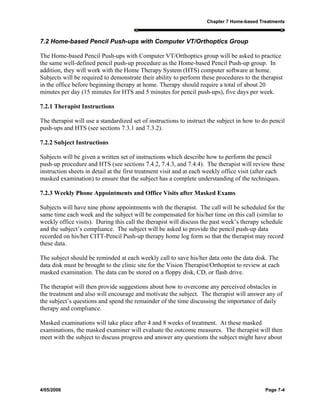 Chapter 7 Home-based Treatments
4/05/2006 Page 7-4
7.2 Home-based Pencil Push-ups with Computer VT/Orthoptics Group
The Home-based Pencil Push-ups with Computer VT/Orthoptics group will be asked to practice
the same well-defined pencil push-up procedure as the Home-based Pencil Push-up group. In
addition, they will work with the Home Therapy System (HTS) computer software at home.
Subjects will be required to demonstrate their ability to perform these procedures to the therapist
in the office before beginning therapy at home. Therapy should require a total of about 20
minutes per day (15 minutes for HTS and 5 minutes for pencil push-ups), five days per week.
7.2.1 Therapist Instructions
The therapist will use a standardized set of instructions to instruct the subject in how to do pencil
push-ups and HTS (see sections 7.3.1 and 7.3.2).
7.2.2 Subject Instructions
Subjects will be given a written set of instructions which describe how to perform the pencil
push-up procedure and HTS (see sections 7.4.2, 7.4.3, and 7.4.4). The therapist will review these
instruction sheets in detail at the first treatment visit and at each weekly office visit (after each
masked examination) to ensure that the subject has a complete understanding of the techniques.
7.2.3 Weekly Phone Appointments and Office Visits after Masked Exams
Subjects will have nine phone appointments with the therapist. The call will be scheduled for the
same time each week and the subject will be compensated for his/her time on this call (similar to
weekly office visits). During this call the therapist will discuss the past week’s therapy schedule
and the subject’s compliance. The subject will be asked to provide the pencil push-up data
recorded on his/her CITT-Pencil Push-up therapy home log form so that the therapist may record
these data.
The subject should be reminded at each weekly call to save his/her data onto the data disk. The
data disk must be brought to the clinic site for the Vision Therapist/Orthoptist to review at each
masked examination. The data can be stored on a floppy disk, CD, or flash drive.
The therapist will then provide suggestions about how to overcome any perceived obstacles in
the treatment and also will encourage and motivate the subject. The therapist will answer any of
the subject’s questions and spend the remainder of the time discussing the importance of daily
therapy and compliance.
Masked examinations will take place after 4 and 8 weeks of treatment. At these masked
examinations, the masked examiner will evaluate the outcome measures. The therapist will then
meet with the subject to discuss progress and answer any questions the subject might have about
 