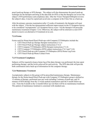 Chapter 7 Home-based Treatments
10/20/2005 Page 7-5
pencil push-up therapy or HTS therapy. The subject will also demonstrate the pencil push-up
technique for the therapist and bring in the data disk for HTS so that the therapist can review the
subject’s HTS performance and compliance data. After the Vision Therapist/Orthoptist reviews
the subject's data, it must be copied and saved onto a computer at the Clinic Site as a back-up.
After the primary outcome examination (after 12 weeks of treatment), the therapist will meet
with the subject. If he/she has demonstrated sufficient improvement on the CI Symptom Survey
to be considered “asymptomatic” (CI Symptom Survey score <16) the therapist will prescribe
maintenance treatment (Chapter 7.2.6). Otherwise, the subject will be referred to a non-CITT
doctor to receive an alternative CI treatment at no cost.
7.2.4 Forms
Forms used for Home-based Pencil Push-ups with Computer VT/Orthoptics include the:
1. CITT Pencil Push-up Therapy therapist instructions (7.3.1)
2. CITT Pencil Push-up Therapy subject instructions (7.4.2)
3. CITT Computer VT/Orthoptics (HTS) therapist instructions (7.3.2)
4. CITT Computer VT/Orthoptics (HTS) subject instructions (7.4.3 and 7.4.4)
5. CITT Pencil Push-up with Computer VT/Orthoptics (HTS) Home Log Form
6. CITT Pencil Push-up Phone Contact Form
7.2.5 Treatment Compliance
Subjects will be required to keep a home log of the dates therapy was performed, the time spent
performing therapy, and the levels achieved for each activity. The HTS data disk will provide
both confirmation and a back-up of information for the computer therapy.
7.2.6 Maintenance Treatment
Asymptomatic subjects in this group will be prescribed maintenance therapy. Maintenance
therapy for the Home-based Pencil Push-ups with Computer VT/Orthoptics group is defined as
15 minutes of therapy, performed once per week including 5 minutes of push-ups, and 10
minutes of HTS therapy from the 12-week masked examination until the 6 month follow-up
visit. From the 6-month to the 12-month follow-up visit there will be no maintenance treatment.
This pattern of maintenance treatment is consistent with standard care.
 