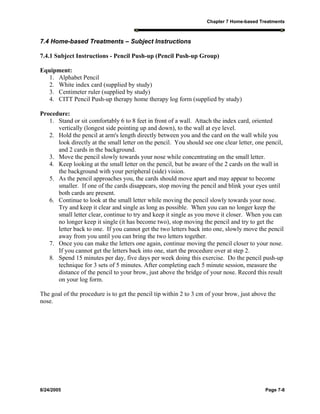 Chapter 7 Home-based Treatments
8/24/2005 Page 7-8
7.4 Home-based Treatments – Subject Instructions
7.4.1 Subject Instructions - Pencil Push-up (Pencil Push-up Group)
Equipment:
1. Alphabet Pencil
2. White index card (supplied by study)
3. Centimeter ruler (supplied by study)
4. CITT Pencil Push-up therapy home therapy log form (supplied by study)
Procedure:
1. Stand or sit comfortably 6 to 8 feet in front of a wall. Attach the index card, oriented
vertically (longest side pointing up and down), to the wall at eye level.
2. Hold the pencil at arm's length directly between you and the card on the wall while you
look directly at the small letter on the pencil. You should see one clear letter, one pencil,
and 2 cards in the background.
3. Move the pencil slowly towards your nose while concentrating on the small letter.
4. Keep looking at the small letter on the pencil, but be aware of the 2 cards on the wall in
the background with your peripheral (side) vision.
5. As the pencil approaches you, the cards should move apart and may appear to become
smaller. If one of the cards disappears, stop moving the pencil and blink your eyes until
both cards are present.
6. Continue to look at the small letter while moving the pencil slowly towards your nose.
Try and keep it clear and single as long as possible. When you can no longer keep the
small letter clear, continue to try and keep it single as you move it closer. When you can
no longer keep it single (it has become two), stop moving the pencil and try to get the
letter back to one. If you cannot get the two letters back into one, slowly move the pencil
away from you until you can bring the two letters together.
7. Once you can make the letters one again, continue moving the pencil closer to your nose.
If you cannot get the letters back into one, start the procedure over at step 2.
8. Spend 15 minutes per day, five days per week doing this exercise. Do the pencil push-up
technique for 3 sets of 5 minutes. After completing each 5 minute session, measure the
distance of the pencil to your brow, just above the bridge of your nose. Record this result
on your log form.
The goal of the procedure is to get the pencil tip within 2 to 3 cm of your brow, just above the
nose.
 