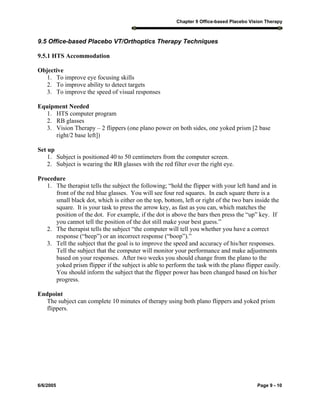 Chapter 9 Office-based Placebo Vision Therapy
6/6/2005 Page 9 - 10
9.5 Office-based Placebo VT/Orthoptics Therapy Techniques
9.5.1 HTS Accommodation
Objective
1. To improve eye focusing skills
2. To improve ability to detect targets
3. To improve the speed of visual responses
Equipment Needed
1. HTS computer program
2. RB glasses
3. Vision Therapy – 2 flippers (one plano power on both sides, one yoked prism [2 base
right/2 base left])
Set up
1. Subject is positioned 40 to 50 centimeters from the computer screen.
2. Subject is wearing the RB glasses with the red filter over the right eye.
Procedure
1. The therapist tells the subject the following; “hold the flipper with your left hand and in
front of the red blue glasses. You will see four red squares. In each square there is a
small black dot, which is either on the top, bottom, left or right of the two bars inside the
square. It is your task to press the arrow key, as fast as you can, which matches the
position of the dot. For example, if the dot is above the bars then press the “up” key. If
you cannot tell the position of the dot still make your best guess.”
2. The therapist tells the subject “the computer will tell you whether you have a correct
response (“beep”) or an incorrect response (“boop”).”
3. Tell the subject that the goal is to improve the speed and accuracy of his/her responses.
Tell the subject that the computer will monitor your performance and make adjustments
based on your responses. After two weeks you should change from the plano to the
yoked prism flipper if the subject is able to perform the task with the plano flipper easily.
You should inform the subject that the flipper power has been changed based on his/her
progress.
Endpoint
The subject can complete 10 minutes of therapy using both plano flippers and yoked prism
flippers.
 