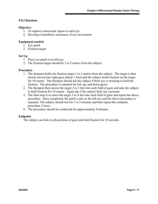 Chapter 9 Office-based Placebo Vision Therapy
6/6/2005 Page 9 - 11
9.5.2 Ductions
Objective
1. To improve monocular inputs to each eye
2. Develop a kinesthetic awareness of eye movements
Equipment needed
1. Eye patch
2. Fixation target
Set Up
1. Place eye patch over left eye.
2. The fixation target should be 1 to 2 meters from the subject.
Procedure
1. The therapist holds the fixation target 1 to 2 meters from the subject. The target is then
slowly moved into right gaze (about 1 foot) and the subject holds fixation on the target
for 10 counts. The therapist should ask the subject if their eye is straining to hold the
fixation. The procedure is repeated for left, up, and down gazes.
2. The therapist then moves the target 2 to 3 feet into each field of gaze and asks the subject
to hold fixation for 10 counts. Again ask if the subject feels any eyestrain.
3. The final step is to move the target 3 to 4 feet into each field of gaze and repeat the above
procedure. Once completed, the patch is put on the left eye and the above procedure is
repeated. The subject should rest for 1 to 2 minutes and then repeat the complete
procedure 2 times.
4. The procedure should be conducted for approximately 8 minutes.
Endpoint
The subject can look in all positions of gaze and hold fixation for 10 seconds.
 