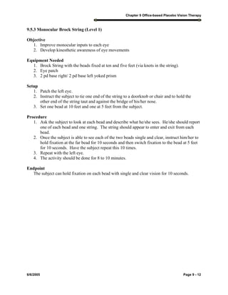 Chapter 9 Office-based Placebo Vision Therapy
6/6/2005 Page 9 - 12
9.5.3 Monocular Brock String (Level 1)
Objective
1. Improve monocular inputs to each eye
2. Develop kinesthetic awareness of eye movements
Equipment Needed
1. Brock String with the beads fixed at ten and five feet (via knots in the string).
2. Eye patch
3. 2 pd base right/ 2 pd base left yoked prism
Setup
1. Patch the left eye.
2. Instruct the subject to tie one end of the string to a doorknob or chair and to hold the
other end of the string taut and against the bridge of his/her nose.
3. Set one bead at 10 feet and one at 5 feet from the subject.
Procedure
1. Ask the subject to look at each bead and describe what he/she sees. He/she should report
one of each bead and one string. The string should appear to enter and exit from each
bead.
2. Once the subject is able to see each of the two beads single and clear, instruct him/her to
hold fixation at the far bead for 10 seconds and then switch fixation to the bead at 5 feet
for 10 seconds. Have the subject repeat this 10 times.
3. Repeat with the left eye.
4. The activity should be done for 8 to 10 minutes.
Endpoint
The subject can hold fixation on each bead with single and clear vision for 10 seconds.
 