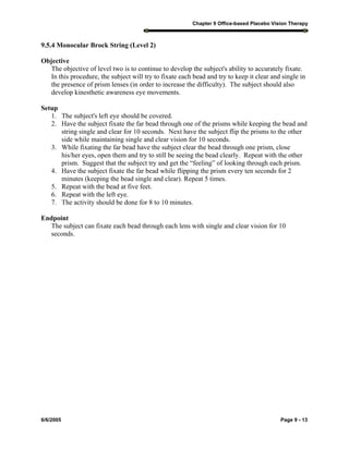 Chapter 9 Office-based Placebo Vision Therapy
6/6/2005 Page 9 - 13
9.5.4 Monocular Brock String (Level 2)
Objective
The objective of level two is to continue to develop the subject's ability to accurately fixate.
In this procedure, the subject will try to fixate each bead and try to keep it clear and single in
the presence of prism lenses (in order to increase the difficulty). The subject should also
develop kinesthetic awareness eye movements.
Setup
1. The subject's left eye should be covered.
2. Have the subject fixate the far bead through one of the prisms while keeping the bead and
string single and clear for 10 seconds. Next have the subject flip the prisms to the other
side while maintaining single and clear vision for 10 seconds.
3. While fixating the far bead have the subject clear the bead through one prism, close
his/her eyes, open them and try to still be seeing the bead clearly. Repeat with the other
prism. Suggest that the subject try and get the “feeling” of looking through each prism.
4. Have the subject fixate the far bead while flipping the prism every ten seconds for 2
minutes (keeping the bead single and clear). Repeat 5 times.
5. Repeat with the bead at five feet.
6. Repeat with the left eye.
7. The activity should be done for 8 to 10 minutes.
Endpoint
The subject can fixate each bead through each lens with single and clear vision for 10
seconds.
 