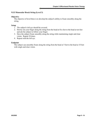 Chapter 9 Office-based Placebo Vision Therapy
6/6/2005 Page 9 - 14
9.5.5 Monocular Brock String (Level 3)
Objective
The objective of level three is to develop the subject's ability to fixate smoothly along the
string.
Setup
1. The subject's left eye should be covered.
2. Slowly run your finger along the string from the bead at five feet to the bead at ten feet
and ask the subject to follow your finger.
3. Have the subject fixate smoothly along the string while maintaining single and clear
vision. Repeat 10 times.
4. Repeat with the left eye.
Endpoint
The subject can smoothly fixate along the string from the bead at 5 feet to the bead at 10 feet
with single and clear vision.
 
