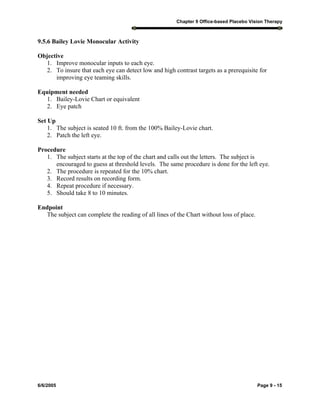 Chapter 9 Office-based Placebo Vision Therapy
6/6/2005 Page 9 - 15
9.5.6 Bailey Lovie Monocular Activity
Objective
1. Improve monocular inputs to each eye.
2. To insure that each eye can detect low and high contrast targets as a prerequisite for
improving eye teaming skills.
Equipment needed
1. Bailey-Lovie Chart or equivalent
2. Eye patch
Set Up
1. The subject is seated 10 ft. from the 100% Bailey-Lovie chart.
2. Patch the left eye.
Procedure
1. The subject starts at the top of the chart and calls out the letters. The subject is
encouraged to guess at threshold levels. The same procedure is done for the left eye.
2. The procedure is repeated for the 10% chart.
3. Record results on recording form.
4. Repeat procedure if necessary.
5. Should take 8 to 10 minutes.
Endpoint
The subject can complete the reading of all lines of the Chart without loss of place.
 