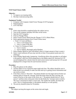 Chapter 9 Office-based Placebo Vision Therapy
9/27/2005 Page 9 - 17
9.5.8 Visual Closure Skills
Objective
1. To improve eye teaming skills.
2. Develop visual processing skills.
Equipment Needed
1. Computer with Computer Aided Vision Therapy (CAVT) program
2. Polaroid glasses
3. CITT ND filter
Setup
1. Entire setup should be completed before the subject arrives.
2. Turn on the computer and place ND filter on the screen.
3. Start the CAVT program.
4. Click on Therapy Menu
5. Select Visual Closure Skills from the Therapy V.I.P.S. (Main) Menu
6. Select appropriate program from Visual Closure menu
i. Visits 1-2: Lines and Boxes
1. Visit 1: Converging Lines
2. Visit 2: Corner of the Box
ii. Visits 3-4: Closing on Center
1. Visit 3: Circles
2. Visit 4: Ellipses, Rectangle and/or Random
7. Select Display Speed (or start with default value) (A longer amount of time is easier.)
8. Select visual confusion off (you may turn this on later if your patient needs more of a
challenge)
9. Select Display Speed under Autopacing (AutoPacing allows this procedure to self adjust
to the patient’s skill level.With autopacing on, the display speed will decrease by 0.10
second (displayed for a shorter time) for each correct answer and increase by 0.10 second
(displayed for a longer time) for each incorrect answer.)
Procedure
1. Place the glasses on the subject.
2. Tell the subject to try to keep the target single and clear. The subject should be sure to
blink his/her eyes normally to make sure that each eye is getting correct information and
can work as a team.
3. Click Start. Click on <Next Set>. The patient should view the target and use his/her eye
teaming skills to locate the “missing” point (the point where the lines converge, the
corner of the box or the center of the circle, etc.). The patient should click on “clk to
answer” and then click on the point where he/she thinks the “missing” point would be.
The error is measured in relative screen units. The smaller the number, the better the
score. This is a timed procedure, so the patient should try to work quickly.
4. The activity should be done for 10 minutes.
Endpoint
The subject can keep the targets on the screen clear and single.
 
