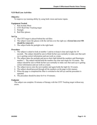 Chapter 9 Office-based Placebo Vision Therapy
6/6/2005 Page 9 - 18
9.5.9 Red Lens Activities
Objective
To improve eye teaming ability by using both vision and motor inputs.
Equipment Needed
1. Red Acetate Sheet
2. CITT Red Filter Tracking target
3. Penlight
4. Red filter glasses
Set Up
1. The CITT target is placed behind the red filter.
2. The subject wears the glasses with the red lens over the right eye. (Green lens over OS
should be removed.)
3. The subject holds the penlight in the right hand.
Procedure
1. The subject is asked to look at number 1 and try to keep it clear and single for 10
seconds. The subject should be sure to blink his/her eyes normally to make sure that each
eye is getting correct information and can work as a team.
2. The subject takes the penlight and moves their light behind the numbers and illuminates
number 1. The subject should hold the number one clear and single for 10 counts. The
subject should be sure to blink his/her eyes normally to make sure that each eye is getting
correct information and can work as a team.
3. The subject moves onto the next number and again holds the light for 10 counts.
4. The subject should proceed through all the numbers on the page in this manner.
5. When the page is completed the filter is switched to the left eye and the procedure is
repeated.
6. The procedure should be done for 8 to 10 minutes.
Endpoint
The subject can complete 10 minutes of therapy with the CITT Tracking target without any
errors.
 