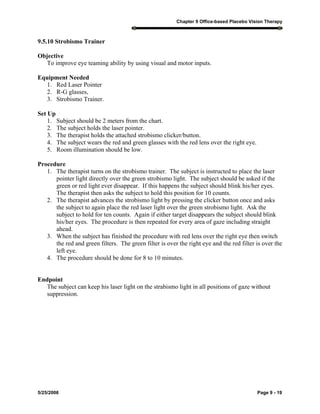Chapter 9 Office-based Placebo Vision Therapy
5/25/2006 Page 9 - 19
9.5.10 Strobismo Trainer
Objective
To improve eye teaming ability by using visual and motor inputs.
Equipment Needed
1. Red Laser Pointer
2. R-G glasses,
3. Strobismo Trainer.
Set Up
1. Subject should be 2 meters from the chart.
2. The subject holds the laser pointer.
3. The therapist holds the attached strobismo clicker/button.
4. The subject wears the red and green glasses with the red lens over the right eye.
5. Room illumination should be low.
Procedure
1. The therapist turns on the strobismo trainer. The subject is instructed to place the laser
pointer light directly over the green strobismo light. The subject should be asked if the
green or red light ever disappear. If this happens the subject should blink his/her eyes.
The therapist then asks the subject to hold this position for 10 counts.
2. The therapist advances the strobismo light by pressing the clicker button once and asks
the subject to again place the red laser light over the green strobismo light. Ask the
subject to hold for ten counts. Again if either target disappears the subject should blink
his/her eyes. The procedure is then repeated for every area of gaze including straight
ahead.
3. When the subject has finished the procedure with red lens over the right eye then switch
the red and green filters. The green filter is over the right eye and the red filter is over the
left eye.
4. The procedure should be done for 8 to 10 minutes.
Endpoint
The subject can keep his laser light on the strabismo light in all positions of gaze without
suppression.
 
