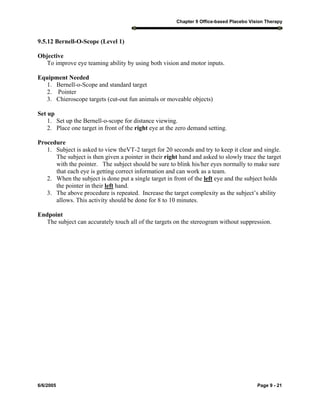 Chapter 9 Office-based Placebo Vision Therapy
6/6/2005 Page 9 - 21
9.5.12 Bernell-O-Scope (Level 1)
Objective
To improve eye teaming ability by using both vision and motor inputs.
Equipment Needed
1. Bernell-o-Scope and standard target
2. Pointer
3. Chieroscope targets (cut-out fun animals or moveable objects)
Set up
1. Set up the Bernell-o-scope for distance viewing.
2. Place one target in front of the right eye at the zero demand setting.
Procedure
1. Subject is asked to view theVT-2 target for 20 seconds and try to keep it clear and single.
The subject is then given a pointer in their right hand and asked to slowly trace the target
with the pointer. The subject should be sure to blink his/her eyes normally to make sure
that each eye is getting correct information and can work as a team.
2. When the subject is done put a single target in front of the left eye and the subject holds
the pointer in their left hand.
3. The above procedure is repeated. Increase the target complexity as the subject’s ability
allows. This activity should be done for 8 to 10 minutes.
Endpoint
The subject can accurately touch all of the targets on the stereogram without suppression.
 