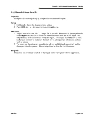 Chapter 9 Office-based Placebo Vision Therapy
6/6/2005 Page 9 - 22
9.5.13 Bernell-O-Scope (Level 2)
Objective
To improve eye teaming ability by using both vision and motor inputs.
Set up
1. Set Bernell-o-Scope for distance or zero setting.
2. Place CITT dot – to – dot target in front of the right eye.
Procedure
1. Subject is asked to view the CITT target for 20 seconds. The subject is given a pointer in
his/her right hand and told to follow the arrows and touch each dot on the target. The
subject should try to visualize the completed figure. The subject should be sure to blink
his/her eyes normally to make sure that each eye is getting correct information and can
work as a team.
2. The target and the pointer are moved to the left eye and left hand, respectively and the
above procedure is repeated. The activity should be done for 8 to 10 minutes.
Endpoint
The subject can accurately touch all of the targets on the stereogram without suppression.
 