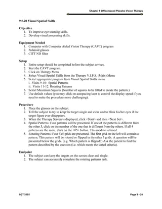 Chapter 9 Office-based Placebo Vision Therapy
9/27/2005 Page 9 - 29
9.5.20 Visual Spatial Skills
Objective
1. To improve eye teaming skills.
2. Develop visual processing skills.
Equipment Needed
1. Computer with Computer Aided Vision Therapy (CAVT) program
2. Polaroid glasses
3. CITT ND filter
Setup
1. Entire setup should be completed before the subject arrives.
2. Start the CAVT program.
3. Click on Therapy Menu
4. Select Visual Spatial Skills from the Therapy V.I.P.S. (Main) Menu
5. Select appropriate program from Visual Spatial Skills menu
i. Visits 9-10: Spatial Patterns
ii. Visits 11-12: Rotating Patterns
6. Select Maximum Squares (Number of squares to be filled to create the pattern.)
7. Use default values (you may click on autopacing later to control the display speed if you
need to make the procedure more challenging).
Procedure
1. Place the glasses on the subject.
2. Tell the subject to try to keep the target single and clear and to blink his/her eyes if the
target figure ever disappears.
3. When the Therapy Screen is displayed, click <Start> and then <Next Set>.
4. Spatial Patterns: Four patterns will be presented. If one of the patterns is different from
the other 3, click on the number of the one that is different from the others. If all 4
patterns are the same, click on the <#5> button. This module is timed.
5. Rotating Patterns: Four 5x5 grids are presented. The first grid on the left will contain a
pattern. This pattern will be rotated or flipped in the other 3 grids. A question will be
presented below the grids. (e.g. Which pattern is flipped?) Ask the patient to find the
pattern described by the question (i.e. which meets the stated criteria).
Endpoint
1. The subject can keep the targets on the screen clear and single.
2. The subject can accurately complete the rotating patterns task.
 
