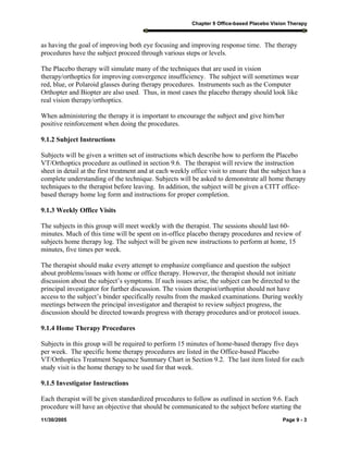 Chapter 9 Office-based Placebo Vision Therapy
11/30/2005 Page 9 - 3
as having the goal of improving both eye focusing and improving response time. The therapy
procedures have the subject proceed through various steps or levels.
The Placebo therapy will simulate many of the techniques that are used in vision
therapy/orthoptics for improving convergence insufficiency. The subject will sometimes wear
red, blue, or Polaroid glasses during therapy procedures. Instruments such as the Computer
Orthopter and Biopter are also used. Thus, in most cases the placebo therapy should look like
real vision therapy/orthoptics.
When administering the therapy it is important to encourage the subject and give him/her
positive reinforcement when doing the procedures.
9.1.2 Subject Instructions
Subjects will be given a written set of instructions which describe how to perform the Placebo
VT/Orthoptics procedure as outlined in section 9.6. The therapist will review the instruction
sheet in detail at the first treatment and at each weekly office visit to ensure that the subject has a
complete understanding of the technique. Subjects will be asked to demonstrate all home therapy
techniques to the therapist before leaving. In addition, the subject will be given a CITT office-
based therapy home log form and instructions for proper completion.
9.1.3 Weekly Office Visits
The subjects in this group will meet weekly with the therapist. The sessions should last 60-
minutes. Much of this time will be spent on in-office placebo therapy procedures and review of
subjects home therapy log. The subject will be given new instructions to perform at home, 15
minutes, five times per week.
The therapist should make every attempt to emphasize compliance and question the subject
about problems/issues with home or office therapy. However, the therapist should not initiate
discussion about the subject’s symptoms. If such issues arise, the subject can be directed to the
principal investigator for further discussion. The vision therapist/orthoptist should not have
access to the subject’s binder specifically results from the masked examinations. During weekly
meetings between the principal investigator and therapist to review subject progress, the
discussion should be directed towards progress with therapy procedures and/or protocol issues.
9.1.4 Home Therapy Procedures
Subjects in this group will be required to perform 15 minutes of home-based therapy five days
per week. The specific home therapy procedures are listed in the Office-based Placebo
VT/Orthoptics Treatment Sequence Summary Chart in Section 9.2. The last item listed for each
study visit is the home therapy to be used for that week.
9.1.5 Investigator Instructions
Each therapist will be given standardized procedures to follow as outlined in section 9.6. Each
procedure will have an objective that should be communicated to the subject before starting the
 