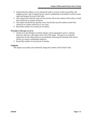 Chapter 9 Office-based Placebo Vision Therapy
6/6/2005 Page 9 - 31
4. Explain that the subject is to try and get the cube to reverse as often as possible, and
emphasize that t sign of improving eye muscle coordination is the ability to achieve more
rapid and frequent reversal of the cube.
5. Also explain that when the cube reverses he/she will see the rotation of the cube to switch
from clockwise to counter clockwise.
6. The subject should hit the spacebar every time he/she sees the rotation switch from
clockwise to counter clockwise or vice versa.
7. Record the number of reversals per 4 minutes.
Procedure (Therapy Level 3)
1. At this level, the therapist can freely change various parameters such as: rotation,
direction, orbit size, orbit speed, and color of the target. The goal is to create the
impression for the subject that you are gradually increasing the demand of the task as
his/her eye muscle coordination improves.
2. Record the number of reversals per 4 minutes.
Endpoint
The subject can quickly and voluntarily change the rotation of the Necker Cube.
 