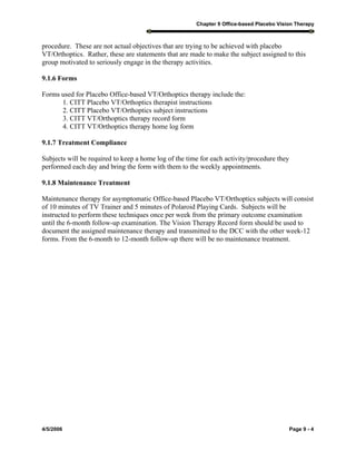 Chapter 9 Office-based Placebo Vision Therapy
4/5/2006 Page 9 - 4
procedure. These are not actual objectives that are trying to be achieved with placebo
VT/Orthoptics. Rather, these are statements that are made to make the subject assigned to this
group motivated to seriously engage in the therapy activities.
9.1.6 Forms
Forms used for Placebo Office-based VT/Orthoptics therapy include the:
1. CITT Placebo VT/Orthoptics therapist instructions
2. CITT Placebo VT/Orthoptics subject instructions
3. CITT VT/Orthoptics therapy record form
4. CITT VT/Orthoptics therapy home log form
9.1.7 Treatment Compliance
Subjects will be required to keep a home log of the time for each activity/procedure they
performed each day and bring the form with them to the weekly appointments.
9.1.8 Maintenance Treatment
Maintenance therapy for asymptomatic Office-based Placebo VT/Orthoptics subjects will consist
of 10 minutes of TV Trainer and 5 minutes of Polaroid Playing Cards. Subjects will be
instructed to perform these techniques once per week from the primary outcome examination
until the 6-month follow-up examination. The Vision Therapy Record form should be used to
document the assigned maintenance therapy and transmitted to the DCC with the other week-12
forms. From the 6-month to 12-month follow-up there will be no maintenance treatment.
 