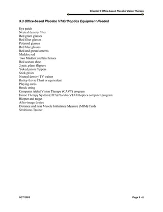Chapter 9 Office-based Placebo Vision Therapy
9/27/2005 Page 9 - 8
9.3 Office-based Placebo VT/Orthoptics Equipment Needed
Eye patch
Neutral density filter
Red green glasses
Red filter glasses
Polaroid glasses
Red blue glasses
Red and green lanterns
Maddox rod
Two Maddox rod trial lenses
Red acetate sheet
2 pair, plano flippers
Yoked prism flippers
Stick prism
Neutral density TV trainer
Bailey-Lovie Chart or equivalent
Playing cards
Brock string
Computer Aided Vision Therapy (CAVT) program
Home Therapy System (HTS) Placebo VT/Orthoptics computer program
Biopter and target
After-image device
Distance and near Muscle Imbalance Measure (MIM) Cards
Strobismo Trainer
 