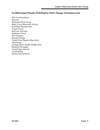 Chapter 9 Office-based Placebo Vision Therapy
9/27/2005 Page 9 - 9
9.4 Office-based Placebo VT/Orthoptics Vision Therapy Techniques (List)
HTS Accommodation
Ductions
Monocular Brock String
Bailey Lovie Monocular Activity
Red Green Playing Cards
Visual Closure
Red Lens Activities
Strobismo Trainer
HTS Vergence
Bernell-O-Scope
Yoked Prism Flippers (Binocular)
After-Image
Cyclodeviation: Double Maddox Rod
Modified Thorington
Visual Figure Ground
Visual Spatial
Necker Cube Software
 