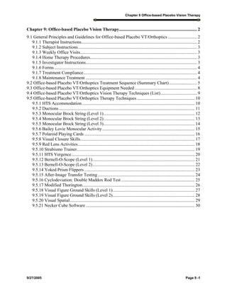 Chapter 9 Office-based Placebo Vision Therapy
9/27/2005 Page 9 -1
Chapter 9: Office-based Placebo Vision Therapy...................................................................... 2
9.1 General Principles and Guidelines for Office-based Placebo VT/Orthoptics .......................... 2
9.1.1 Therapist Instructions........................................................................................................ 2
9.1.2 Subject Instructions........................................................................................................... 3
9.1.3 Weekly Office Visits......................................................................................................... 3
9.1.4 Home Therapy Procedures................................................................................................ 3
9.1.5 Investigator Instructions.................................................................................................... 3
9.1.6 Forms ................................................................................................................................ 4
9.1.7 Treatment Compliance...................................................................................................... 4
9.1.8 Maintenance Treatment .................................................................................................... 4
9.2 Office-based Placebo VT/Orthoptics Treatment Sequence (Summary Chart)......................... 5
9.3 Office-based Placebo VT/Orthoptics Equipment Needed........................................................ 8
9.4 Office-based Placebo VT/Orthoptics Vision Therapy Techniques (List)................................. 9
9.5 Office-based Placebo VT/Orthoptics Therapy Techniques .................................................... 10
9.5.1 HTS Accommodation ..................................................................................................... 10
9.5.2 Ductions.......................................................................................................................... 11
9.5.3 Monocular Brock String (Level 1).................................................................................. 12
9.5.4 Monocular Brock String (Level 2).................................................................................. 13
9.5.5 Monocular Brock String (Level 3).................................................................................. 14
9.5.6 Bailey Lovie Monocular Activity................................................................................... 15
9.5.7 Polaroid Playing Cards ................................................................................................... 16
9.5.8 Visual Closure Skills....................................................................................................... 17
9.5.9 Red Lens Activities......................................................................................................... 18
9.5.10 Strabismo Trainer.......................................................................................................... 19
9.5.11 HTS Vergence............................................................................................................... 20
9.5.12 Bernell-O-Scope (Level 1)............................................................................................ 21
9.5.13 Bernell-O-Scope (Level 2)............................................................................................ 22
9.5.14 Yoked Prism Flippers ................................................................................................... 23
9.5.15 After-Image Transfer Testing ....................................................................................... 24
9.5.16 Cyclodeviation: Double Maddox Rod Test .................................................................. 25
9.5.17 Modified Thorington..................................................................................................... 26
9.5.18 Visual Figure Ground Skills (Level 1).......................................................................... 27
9.5.19 Visual Figure Ground Skills (Level 2).......................................................................... 28
9.5.20 Visual Spatial................................................................................................................ 29
9.5.21 Necker Cube Software.................................................................................................. 30
 