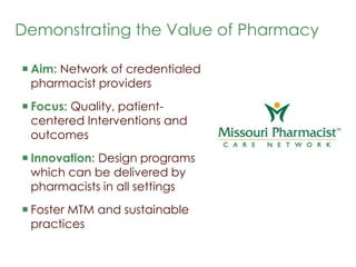 Demonstrating the Value of Pharmacy  Aim: Network of credentialed pharmacist providers  Focus: Quality, patient-centered Interventions and outcomes Innovation: Design programs which can be delivered by pharmacists in all settings  Foster MTM and sustainable practices  