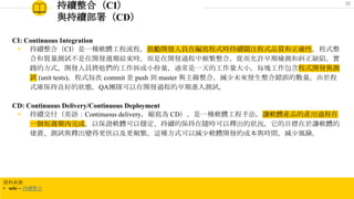 持續整合（CI）
與持續部署（CD）
CI: Continuous Integration
◉ 持續整合（CI）是一種軟體工程流程，鼓勵開發人員在編寫程式時持續關注程式品質和正確性。程式整
合和質量測試不是在開發週期結束時，而是在開發過程中頻繁整合，從而允許早期檢測和糾正缺陷。實
踐的方式，開發人員將他們的工作拆成小份量，通常是一天的工作量大小。每塊工作包含程式開發與測
試 (unit tests)。程式每次 commit 並 push 到 master 與主線整合，減少未來發生整合錯誤的數量。由於程
式庫保持良好的狀態，QA團隊可以在開發過程的早期進入測試。
CD: Continuous Delivery/Continuous Deployment
◉ 持續交付（英語：Continuous delivery，縮寫為 CD），是一種軟體工程手法，讓軟體產品的產出過程在
一個短週期內完成，以保證軟體可以穩定、持續的保持在隨時可以釋出的狀況。它的目標在於讓軟體的
建置、測試與釋出變得更快以及更頻繁。這種方式可以減少軟體開發的成本與時間，減少風險。
資料來源
• wiki – 持續整合
35
 