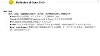 Definition of Done, DoD
Hiiir DoD
◉ 測試、品質、可說明程式的資料（程式碼、程式碼說明文件、架構文件等）
○ Coded - 程式完成開發，可以正常執行，不是樣板或 Demo
○ Tested - 程式通過靜態分析(coding style)及檢查(tests) 並達到預定品質指標
○ Documented - 開發及維護之相關文件及程式註解
○ Usable - 有效且有效率的運作，例如操作介面要達到流暢性，網頁反應時間在可接受標準時間內
○ Ready to be Release - 準備好可以交付給其他單位使用(測試)，交付的內容可以是產品，可以是設計文
件，或者是階段性工作．
37
 