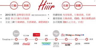 • 2013 獲得 遠傳電信投資（4G行動發展重要佈局）
• 創造 多元行動生活服務
• 立足三網 行動網路、社群網路、網際網路
• 持續發展 內容服務、行動商務、社群
• 應用發展 行動商務、O2O、數位媒體通路
• 公司規模 350人 ( 台北、台南）
行動 商務 社群 媒體
2016
4
 