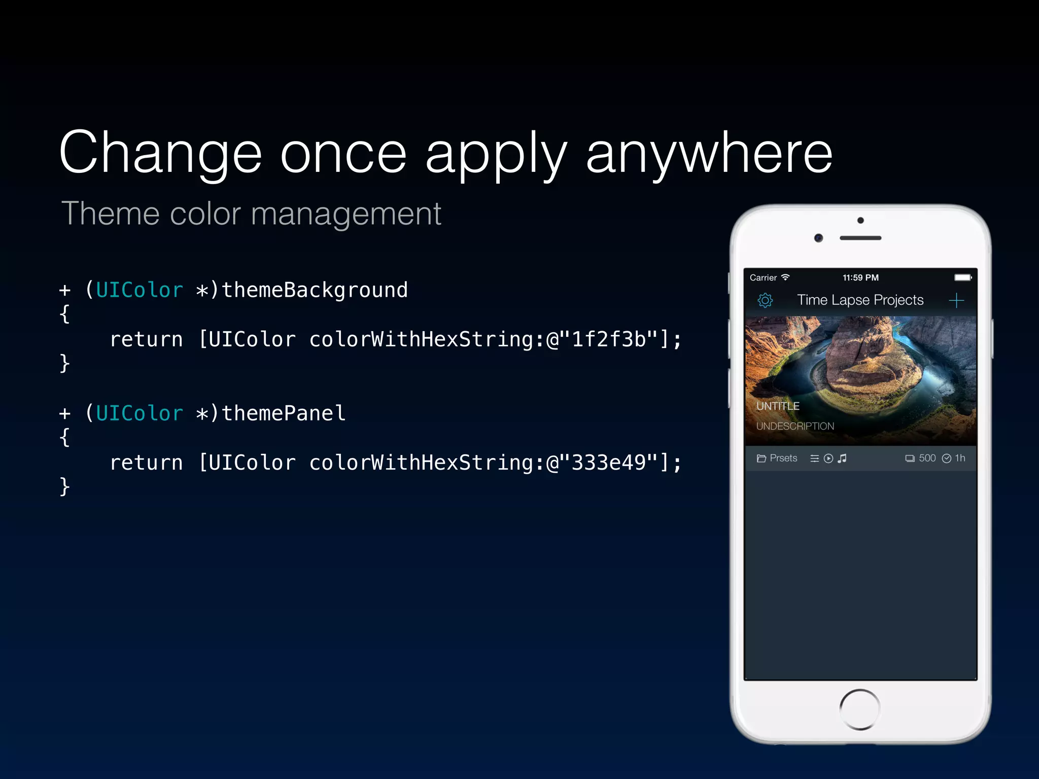 Change once apply anywhere 
Theme color management 
+ (UIColor *)themeBackground 
{ 
return [UIColor colorWithHexString:@"1f2f3b"]; 
} 
! 
+ (UIColor *)themePanel 
{ 
return [UIColor colorWithHexString:@"333e49"]; 
} 
 