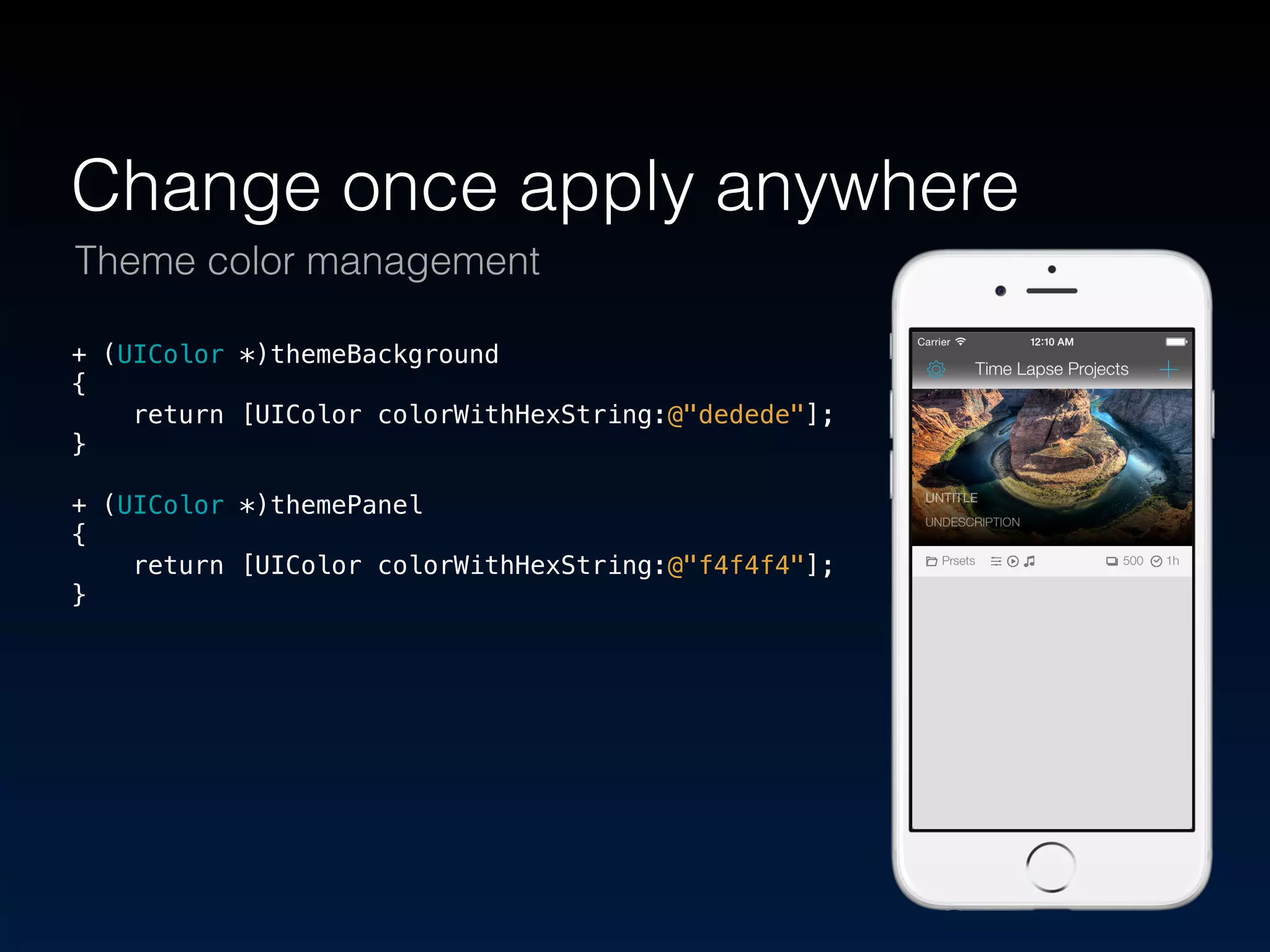 Change once apply anywhere 
Theme color management 
+ (UIColor *)themeBackground 
{ 
return [UIColor colorWithHexString:@"dedede"]; 
} 
! 
+ (UIColor *)themePanel 
{ 
return [UIColor colorWithHexString:@"f4f4f4"]; 
} 
 