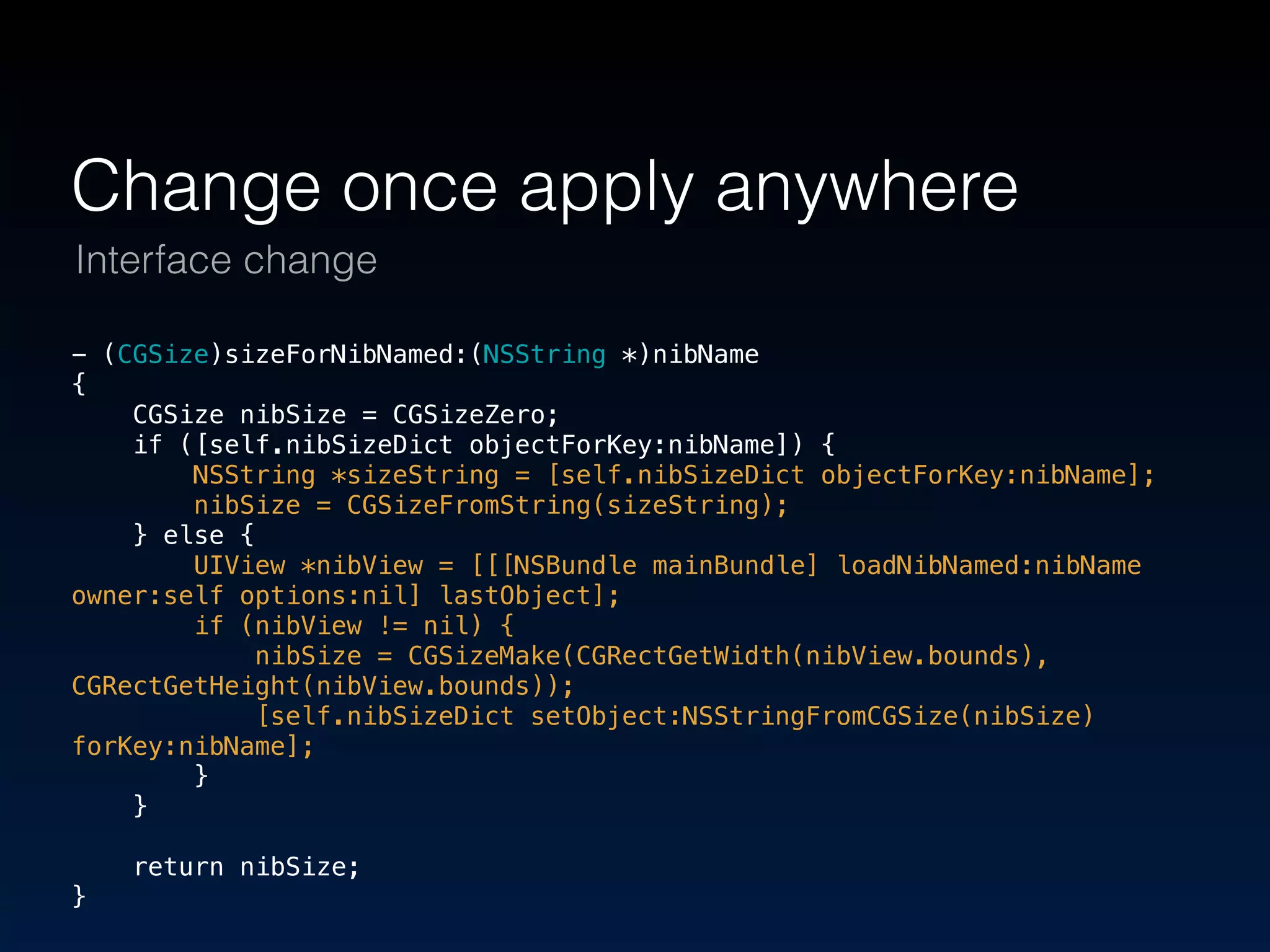 Change once apply anywhere 
Interface change 
- (CGSize)sizeForNibNamed:(NSString *)nibName 
{ 
CGSize nibSize = CGSizeZero; 
if ([self.nibSizeDict objectForKey:nibName]) { 
NSString *sizeString = [self.nibSizeDict objectForKey:nibName]; 
nibSize = CGSizeFromString(sizeString); 
} else { 
UIView *nibView = [[[NSBundle mainBundle] loadNibNamed:nibName 
owner:self options:nil] lastObject]; 
if (nibView != nil) { 
nibSize = CGSizeMake(CGRectGetWidth(nibView.bounds), 
CGRectGetHeight(nibView.bounds)); 
[self.nibSizeDict setObject:NSStringFromCGSize(nibSize) 
forKey:nibName]; 
} 
} 
return nibSize; 
} 
 